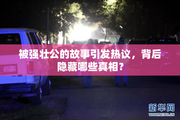 被强壮公的故事引发热议，背后隐藏哪些真相？