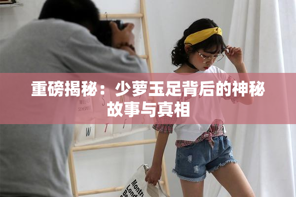 重磅揭秘：少萝玉足背后的神秘故事与真相