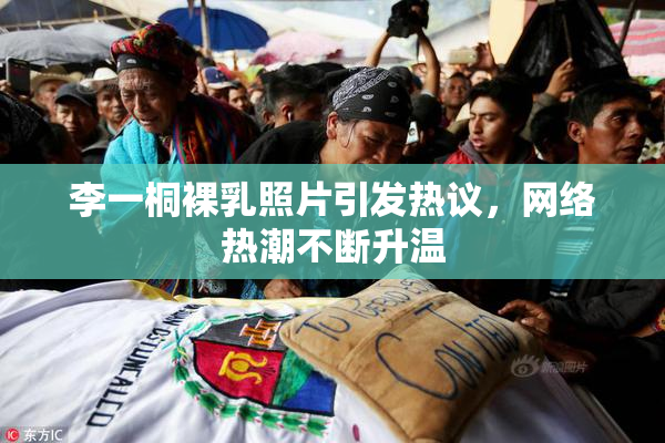 李一桐裸乳照片引发热议，网络热潮不断升温