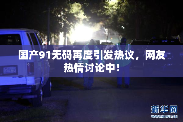 国产91无码再度引发热议，网友热情讨论中！
