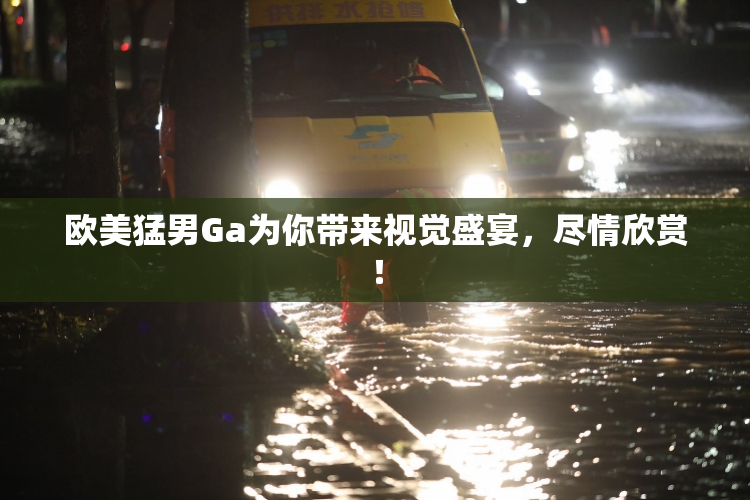 欧美猛男Ga为你带来视觉盛宴，尽情欣赏！