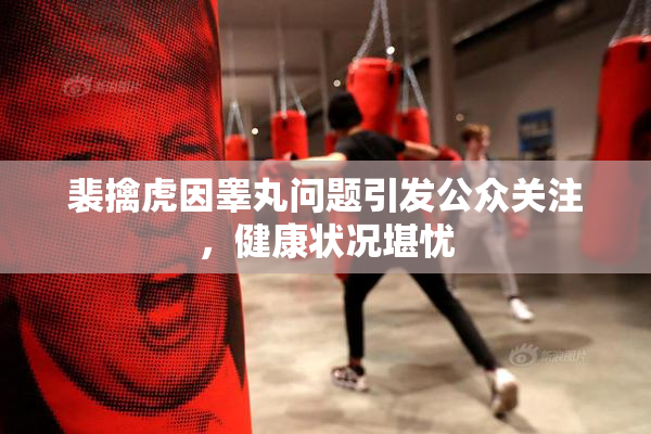 裴擒虎因睾丸问题引发公众关注，健康状况堪忧