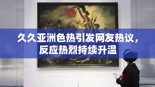 久久亚洲色热引发网友热议，反应热烈持续升温