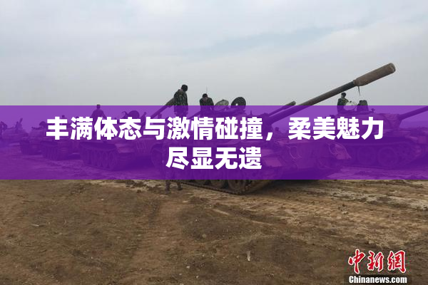 丰满体态与激情碰撞，柔美魅力尽显无遗