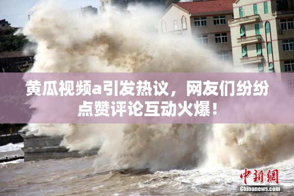 黄瓜视频a引发热议，网友们纷纷点赞评论互动火爆！