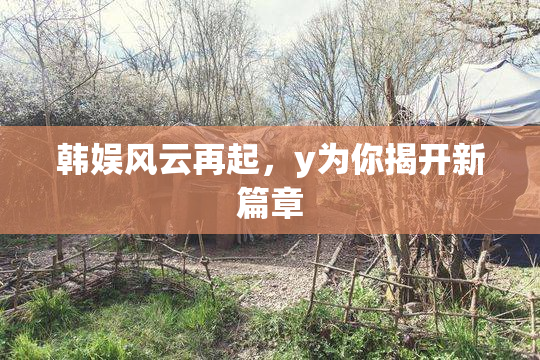 韩娱风云再起，y为你揭开新篇章