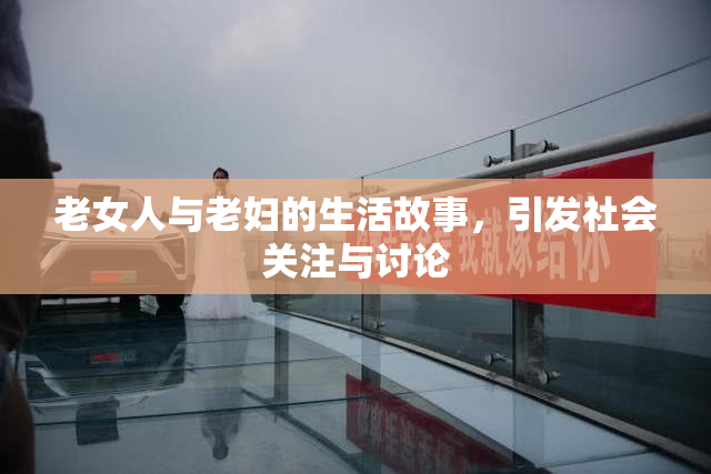 老女人与老妇的生活故事，引发社会关注与讨论