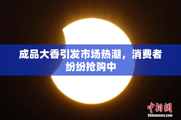 成品大香引发市场热潮，消费者纷纷抢购中