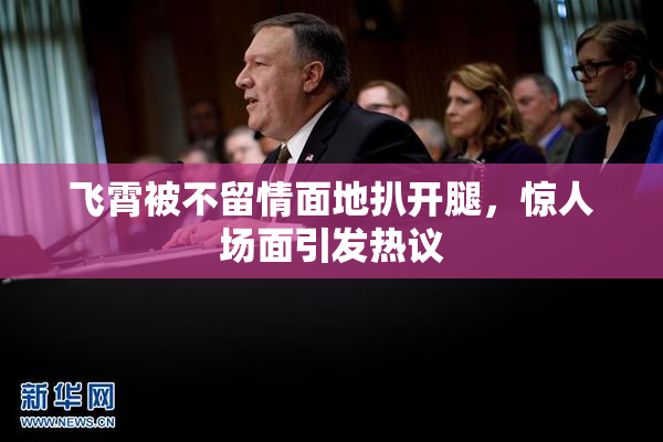 飞霄被不留情面地扒开腿，惊人场面引发热议