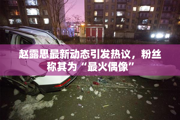 赵露思最新动态引发热议，粉丝称其为“最火偶像”