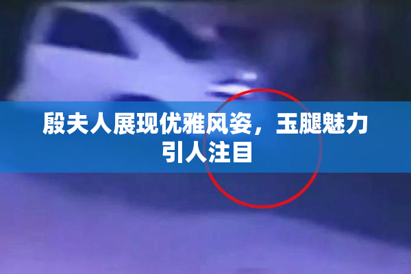 殷夫人展现优雅风姿，玉腿魅力引人注目