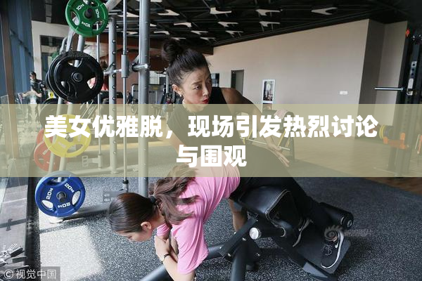 美女优雅脱，现场引发热烈讨论与围观