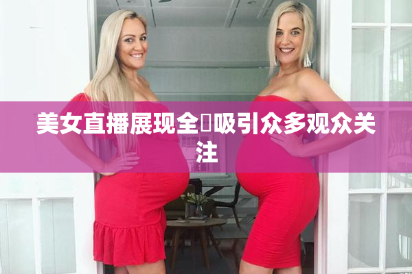 美女直播展现全婐吸引众多观众关注