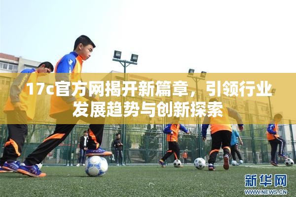 17c官方网揭开新篇章，引领行业发展趋势与创新探索
