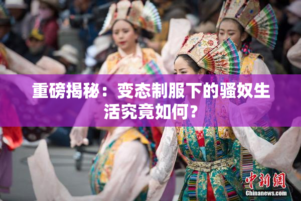 重磅揭秘：变态制服下的骚奴生活究竟如何？