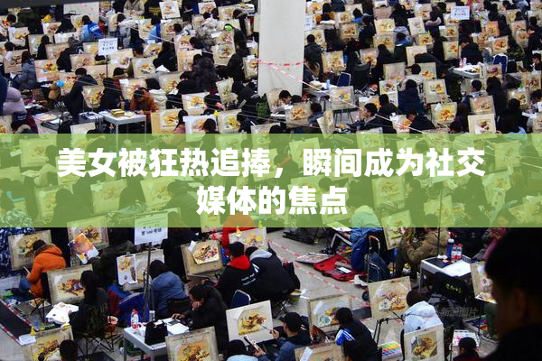美女被狂热追捧，瞬间成为社交媒体的焦点