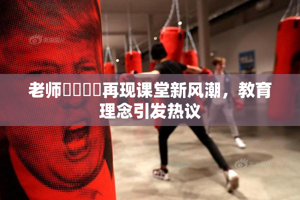 老师❌‌❌‌再现课堂新风潮，教育理念引发热议