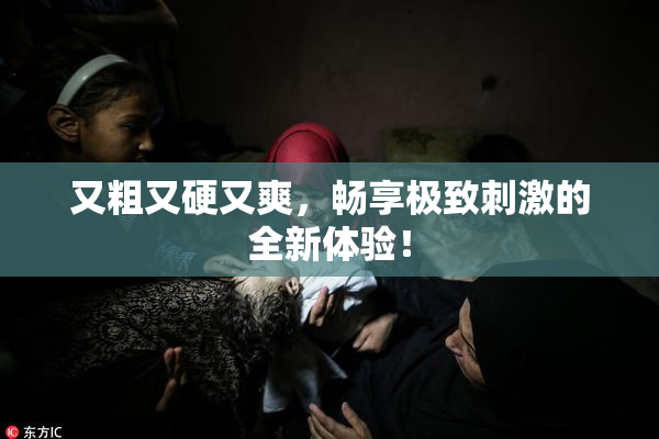 又粗又硬又爽，畅享极致刺激的全新体验！