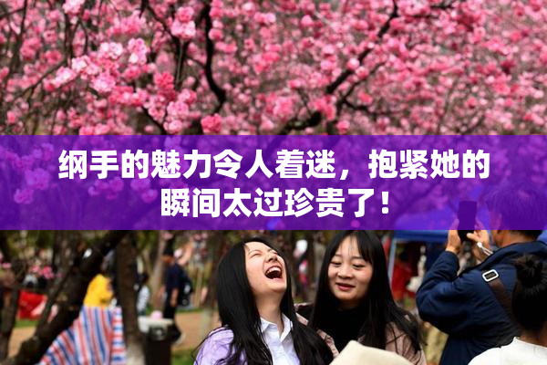 纲手的魅力令人着迷，抱紧她的瞬间太过珍贵了！