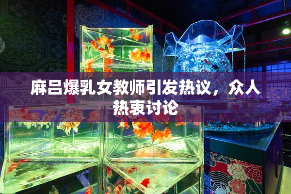 麻吕爆乳女教师引发热议，众人热衷讨论