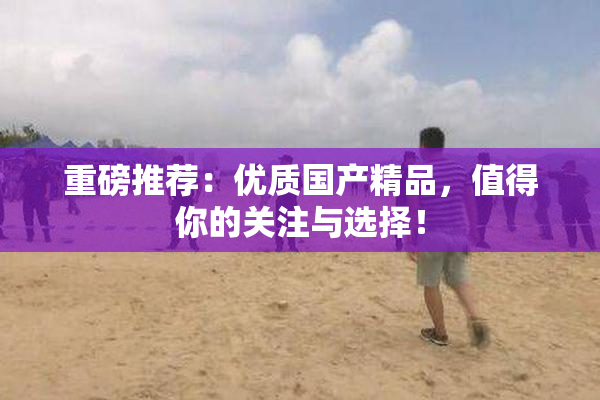 重磅推荐：优质国产精品，值得你的关注与选择！