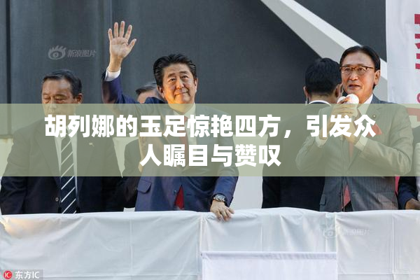 胡列娜的玉足惊艳四方，引发众人瞩目与赞叹