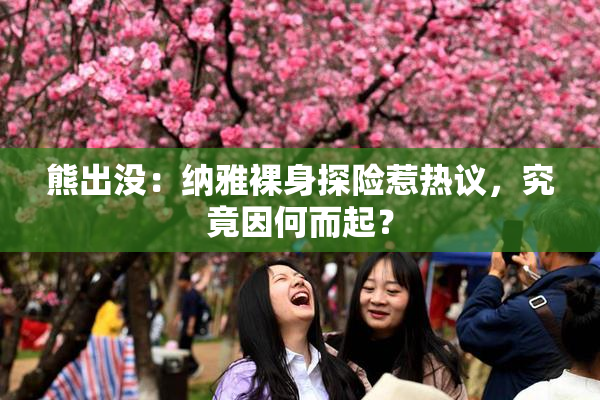 熊出没：纳雅裸身探险惹热议，究竟因何而起？