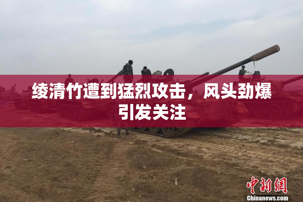 绫清竹遭到猛烈攻击，风头劲爆引发关注