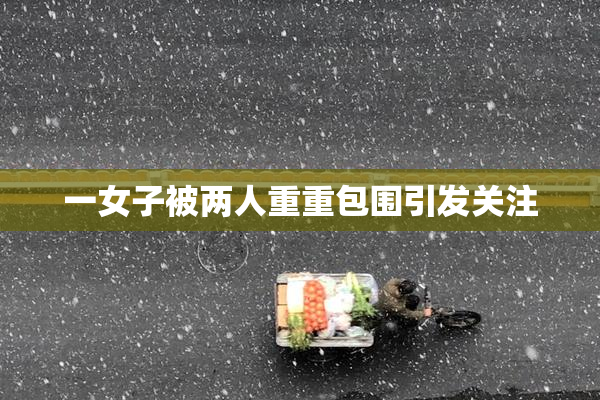 一女子被两人重重包围引发关注