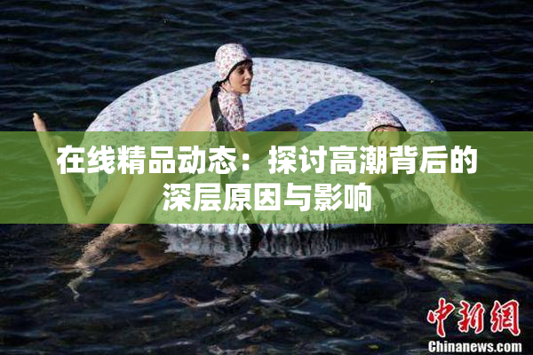 在线精品动态：探讨高潮背后的深层原因与影响