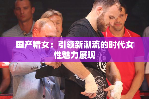国产精女：引领新潮流的时代女性魅力展现