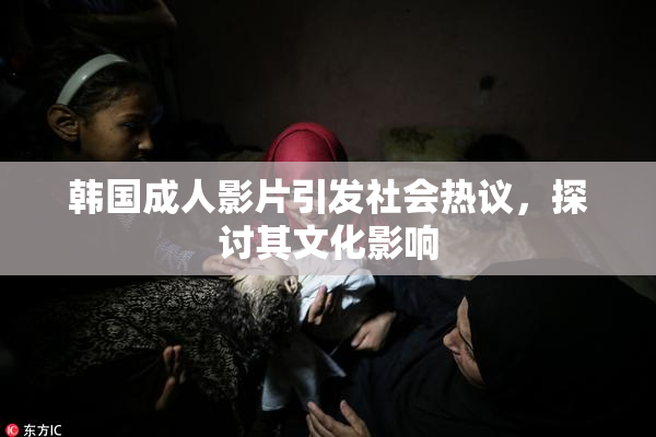 韩国成人影片引发社会热议，探讨其文化影响