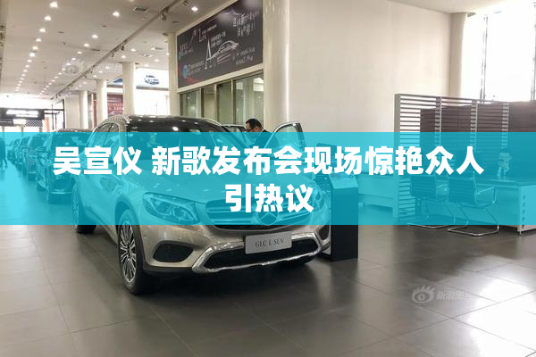 吴宣仪 新歌发布会现场惊艳众人引热议