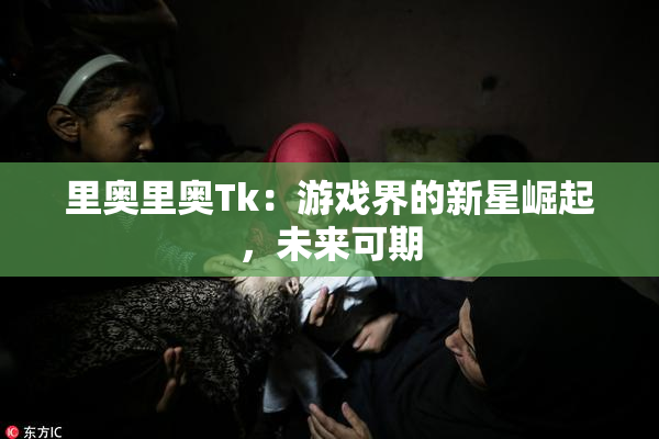 里奥里奥Tk：游戏界的新星崛起，未来可期
