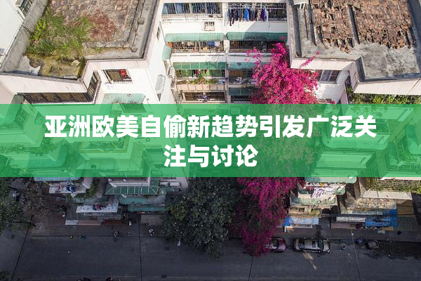 亚洲欧美自偷新趋势引发广泛关注与讨论
