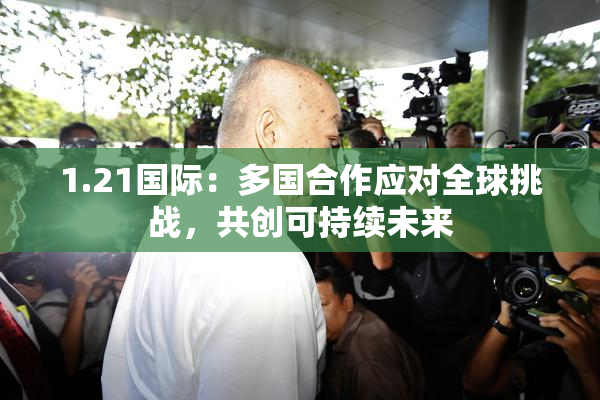 1.21国际：多国合作应对全球挑战，共创可持续未来