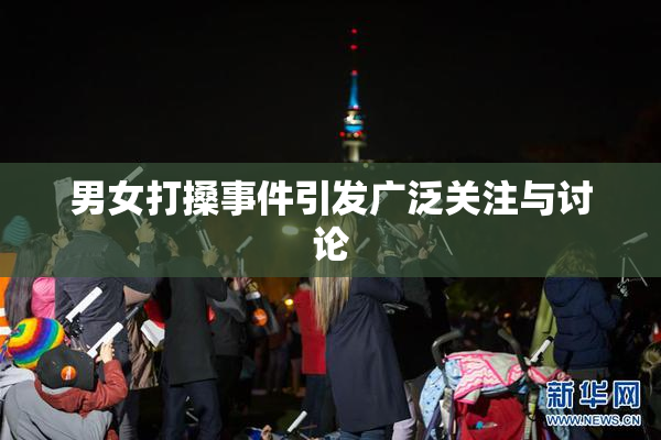 男女打搡事件引发广泛关注与讨论
