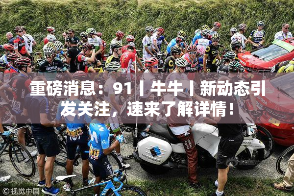 重磅消息：91丨牛牛丨新动态引发关注，速来了解详情！
