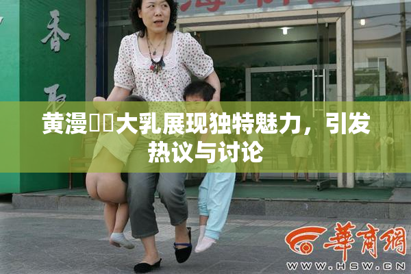 黄漫❌‌大乳展现独特魅力，引发热议与讨论