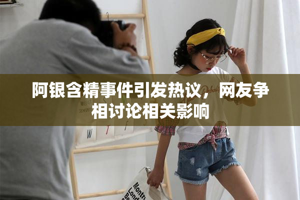 阿银含精事件引发热议，网友争相讨论相关影响