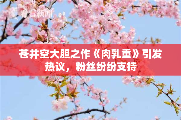 苍井空大胆之作《肉乳重》引发热议，粉丝纷纷支持