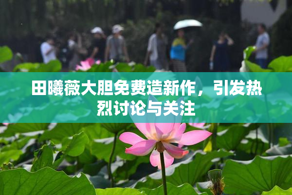 田曦薇大胆免费造新作，引发热烈讨论与关注