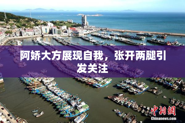 阿娇大方展现自我，张开两腿引发关注