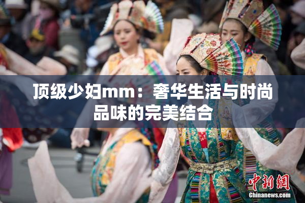 顶级少妇mm：奢华生活与时尚品味的完美结合