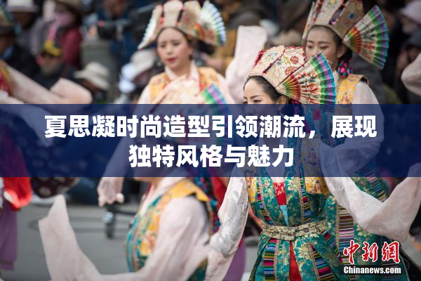 夏思凝时尚造型引领潮流，展现独特风格与魅力
