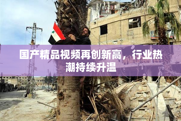 国产精品视频再创新高，行业热潮持续升温