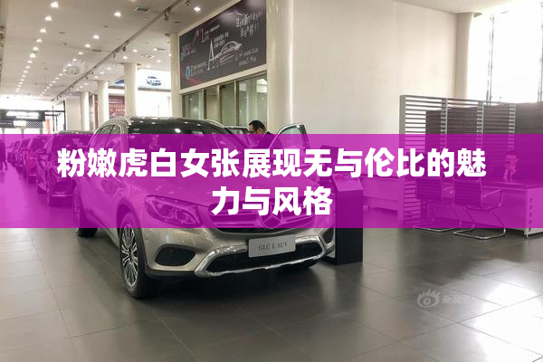 粉嫩虎白女张展现无与伦比的魅力与风格
