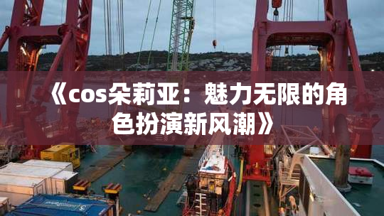 《cos朵莉亚：魅力无限的角色扮演新风潮》