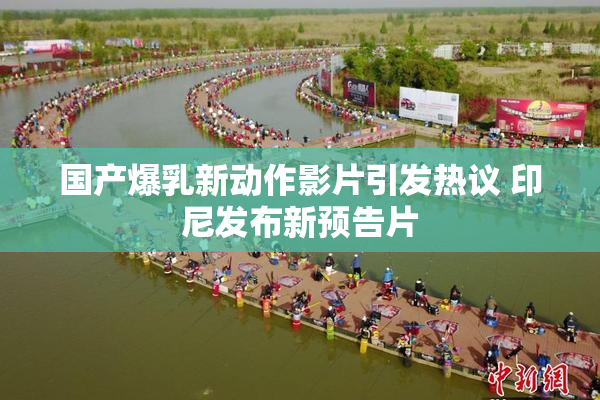 国产爆乳新动作影片引发热议 印尼发布新预告片
