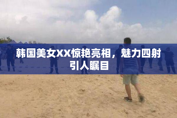 韩国美女XX惊艳亮相，魅力四射引人瞩目